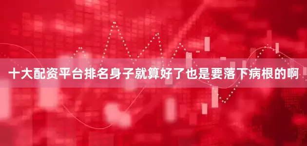 十大配资平台排名身子就算好了也是要落下病根的啊