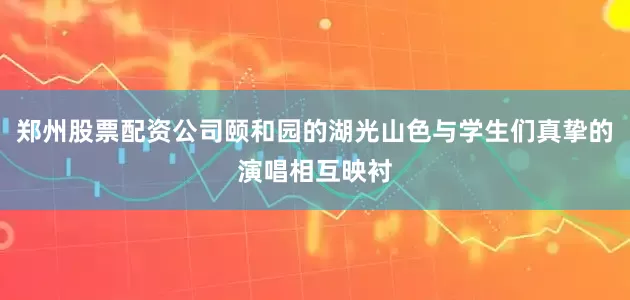 郑州股票配资公司颐和园的湖光山色与学生们真挚的演唱相互映衬