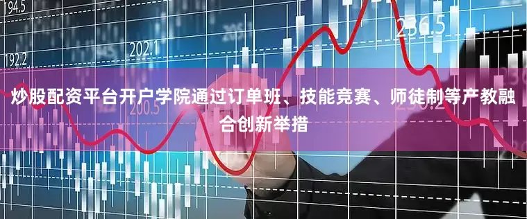 炒股配资平台开户学院通过订单班、技能竞赛、师徒制等产教融合创新举措