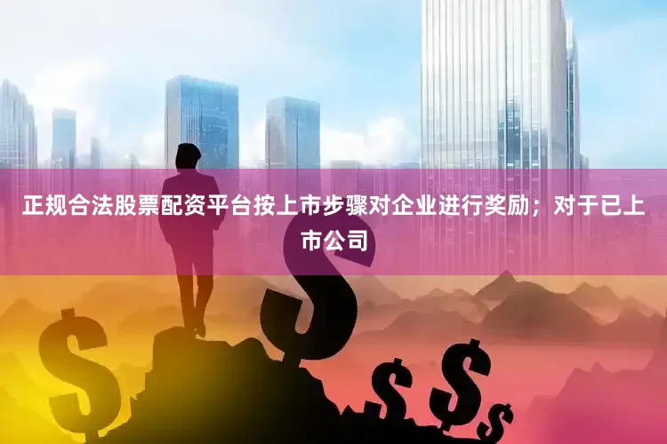 正规合法股票配资平台按上市步骤对企业进行奖励；对于已上市公司