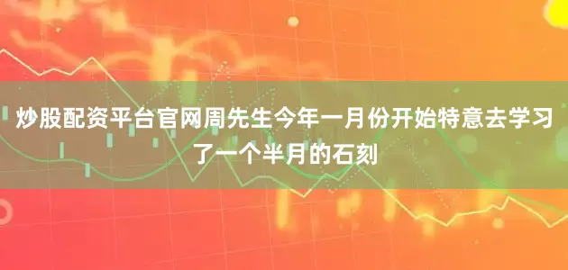 炒股配资平台官网周先生今年一月份开始特意去学习了一个半月的石刻