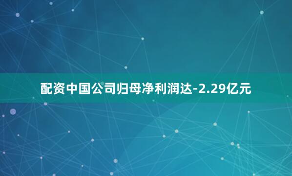 配资中国公司归母净利润达-2.29亿元