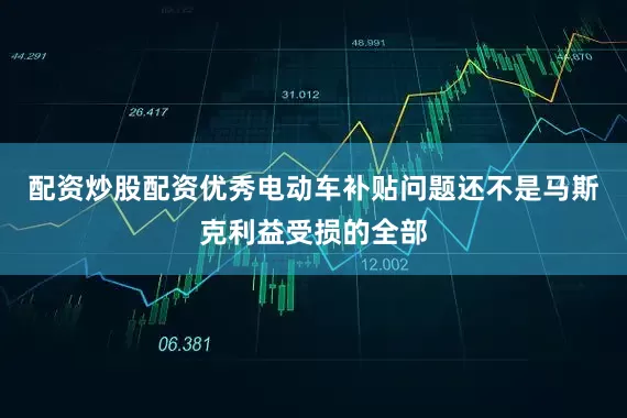 配资炒股配资优秀电动车补贴问题还不是马斯克利益受损的全部