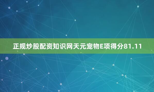 正规炒股配资知识网天元宠物E项得分81.11