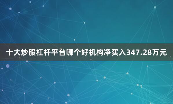 十大炒股杠杆平台哪个好机构净买入347.28万元