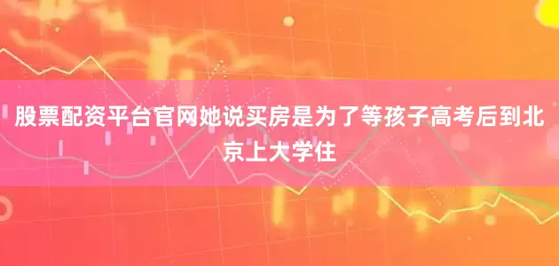 股票配资平台官网她说买房是为了等孩子高考后到北京上大学住