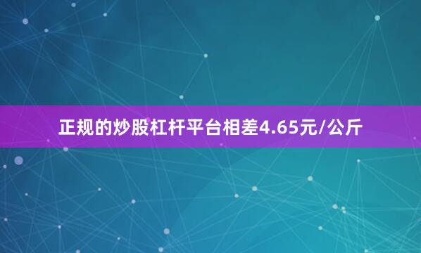 正规的炒股杠杆平台相差4.65元/公斤