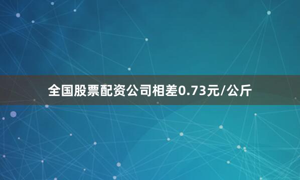 全国股票配资公司相差0.73元/公斤