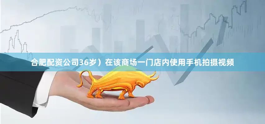 合肥配资公司36岁）在该商场一门店内使用手机拍摄视频