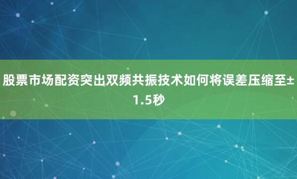 股票市场配资突出双频共振技术如何将误差压缩至±1.5秒