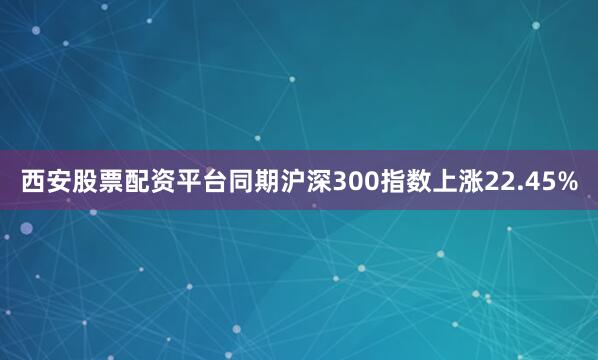 西安股票配资平台同期沪深300指数上涨22.45%