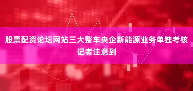 股票配资论坛网站　　三大整车央企新能源业务单独考核　　记者注意到
