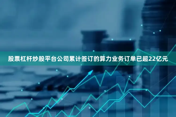 股票杠杆炒股平台公司累计签订的算力业务订单已超22亿元
