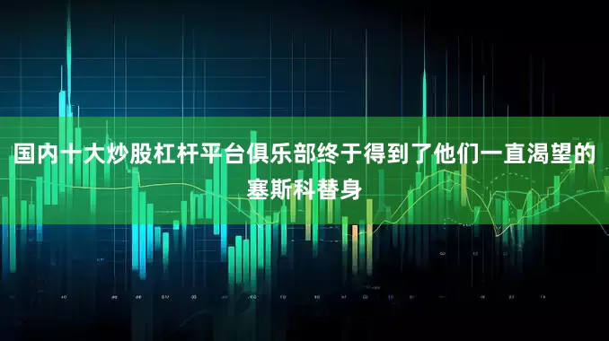 国内十大炒股杠杆平台俱乐部终于得到了他们一直渴望的塞斯科替身