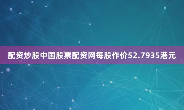 配资炒股中国股票配资网每股作价52.7935港元