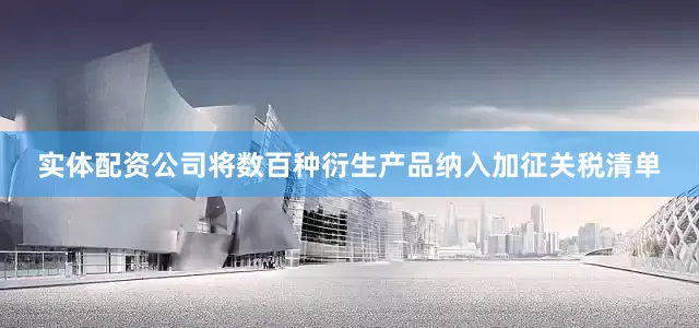实体配资公司将数百种衍生产品纳入加征关税清单