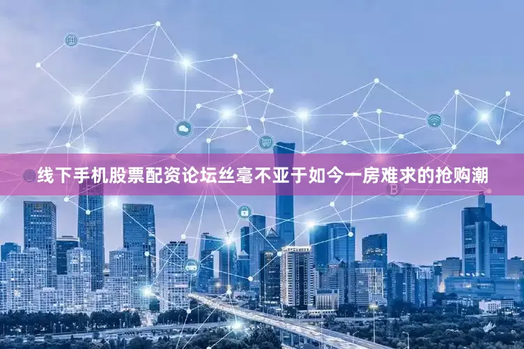 线下手机股票配资论坛丝毫不亚于如今一房难求的抢购潮