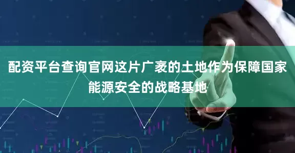 配资平台查询官网这片广袤的土地作为保障国家能源安全的战略基地