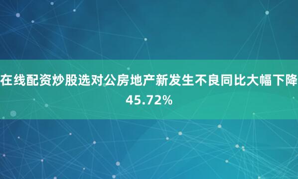在线配资炒股选对公房地产新发生不良同比大幅下降45.72%