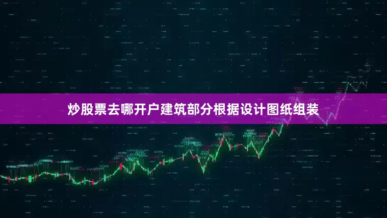 炒股票去哪开户建筑部分根据设计图纸组装