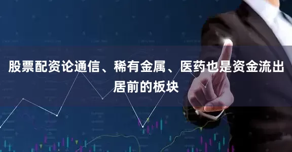 股票配资论通信、稀有金属、医药也是资金流出居前的板块