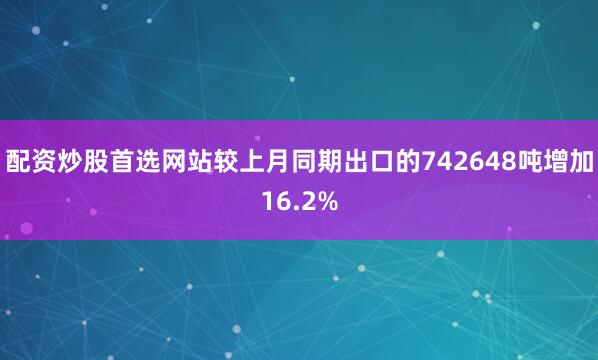 配资炒股首选网站较上月同期出口的742648吨增加16.2%