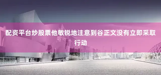 配资平台炒股票他敏锐地注意到谷正文没有立即采取行动