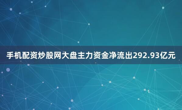 手机配资炒股网大盘主力资金净流出292.93亿元