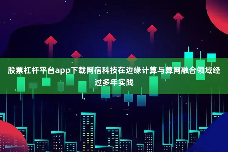 股票杠杆平台app下载网宿科技在边缘计算与算网融合领域经过多年实践