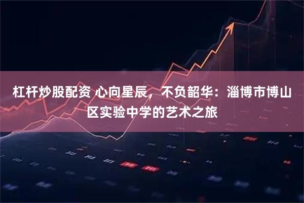 杠杆炒股配资 心向星辰，不负韶华：淄博市博山区实验中学的艺术之旅