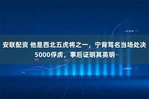 安联配资 他是西北五虎将之一，宁背骂名当场处决5000俘虏，事后证明其英明