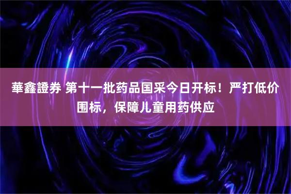 華鑫證券 第十一批药品国采今日开标！严打低价围标，保障儿童用药供应