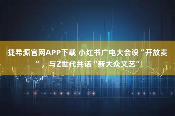 捷希源官网APP下载 小红书广电大会设“开放麦”，与Z世代共话“新大众文艺”