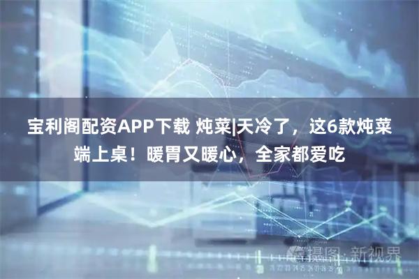 宝利阁配资APP下载 炖菜|天冷了，这6款炖菜端上桌！暖胃又暖心，全家都爱吃