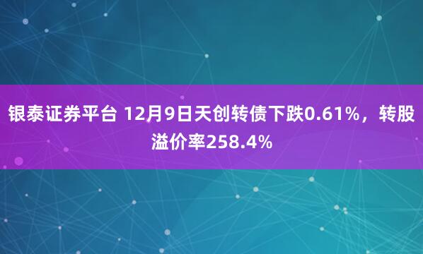 银泰证券平台 12月9日天创转债下跌0.61%，转股溢价率258.4%