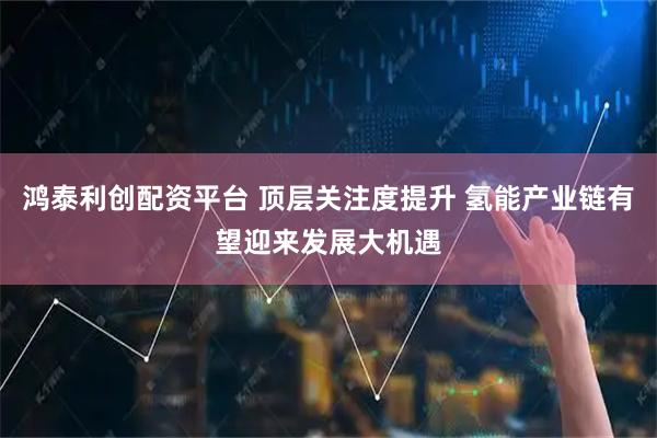 鸿泰利创配资平台 顶层关注度提升 氢能产业链有望迎来发展大机遇