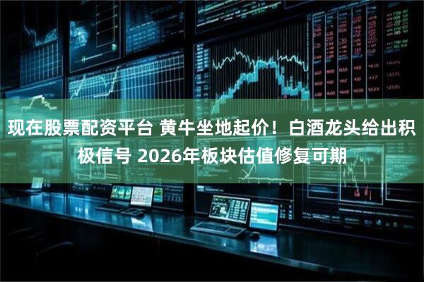 现在股票配资平台 黄牛坐地起价！白酒龙头给出积极信号 2026年板块估值修复可期