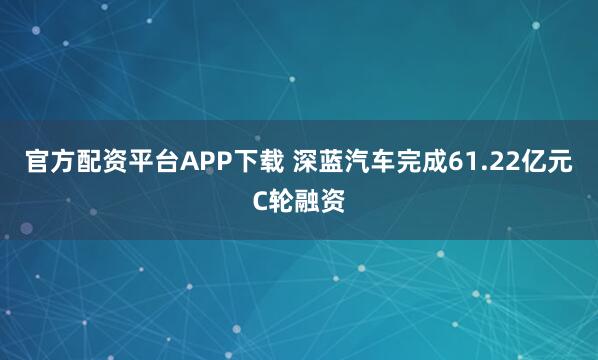官方配资平台APP下载 深蓝汽车完成61.22亿元C轮融资