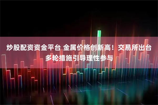 炒股配资资金平台 金属价格创新高！交易所出台多轮措施引导理性参与
