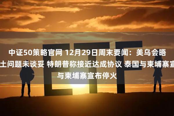 中证50策略官网 12月29日周末要闻：美乌会晤结束 领土问题未谈妥 特朗普称接近达成协议 泰国与柬埔寨宣布停火