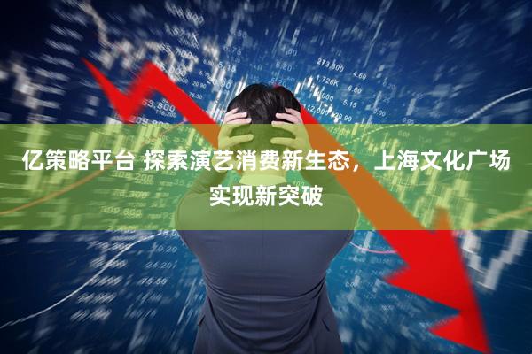 亿策略平台 探索演艺消费新生态，上海文化广场实现新突破