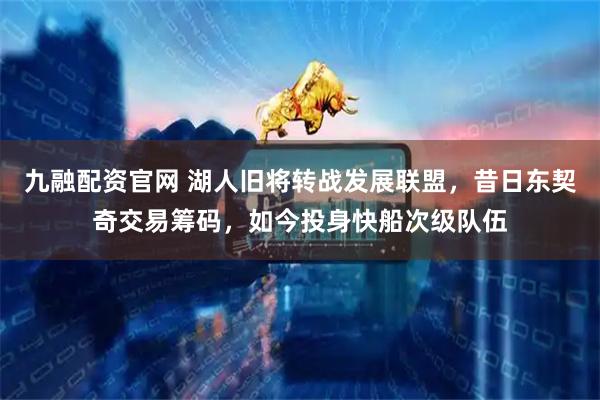 九融配资官网 湖人旧将转战发展联盟，昔日东契奇交易筹码，如今投身快船次级队伍