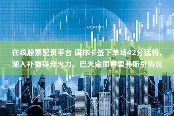 在线股票配资平台 佩林卡签下单场42分猛将，湖人补强得分火力，巴夫金顶替里弗斯引热议