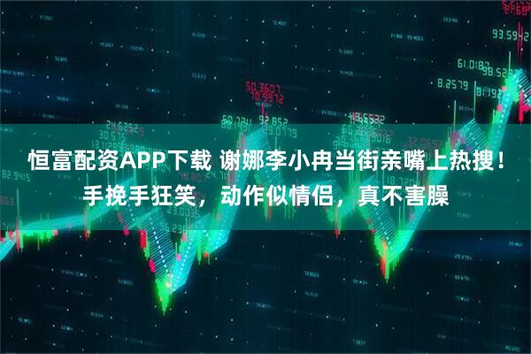恒富配资APP下载 谢娜李小冉当街亲嘴上热搜！手挽手狂笑，动作似情侣，真不害臊