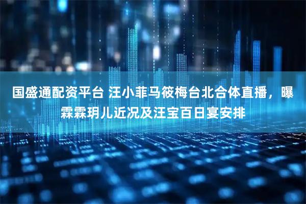 国盛通配资平台 汪小菲马筱梅台北合体直播，曝霖霖玥儿近况及汪宝百日宴安排