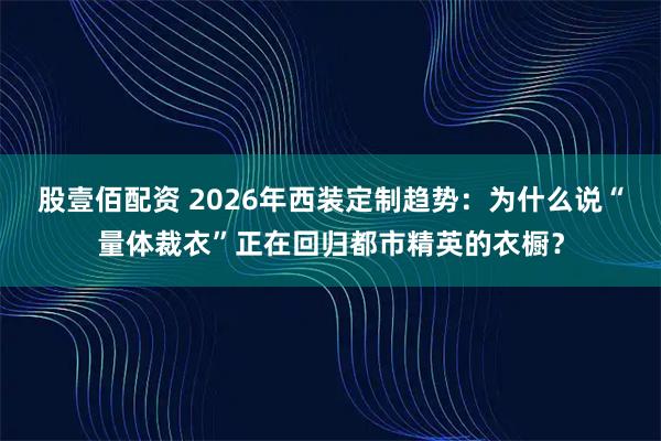股壹佰配资 2026年西装定制趋势：为什么说“量体裁衣”正在回归都市精英的衣橱？